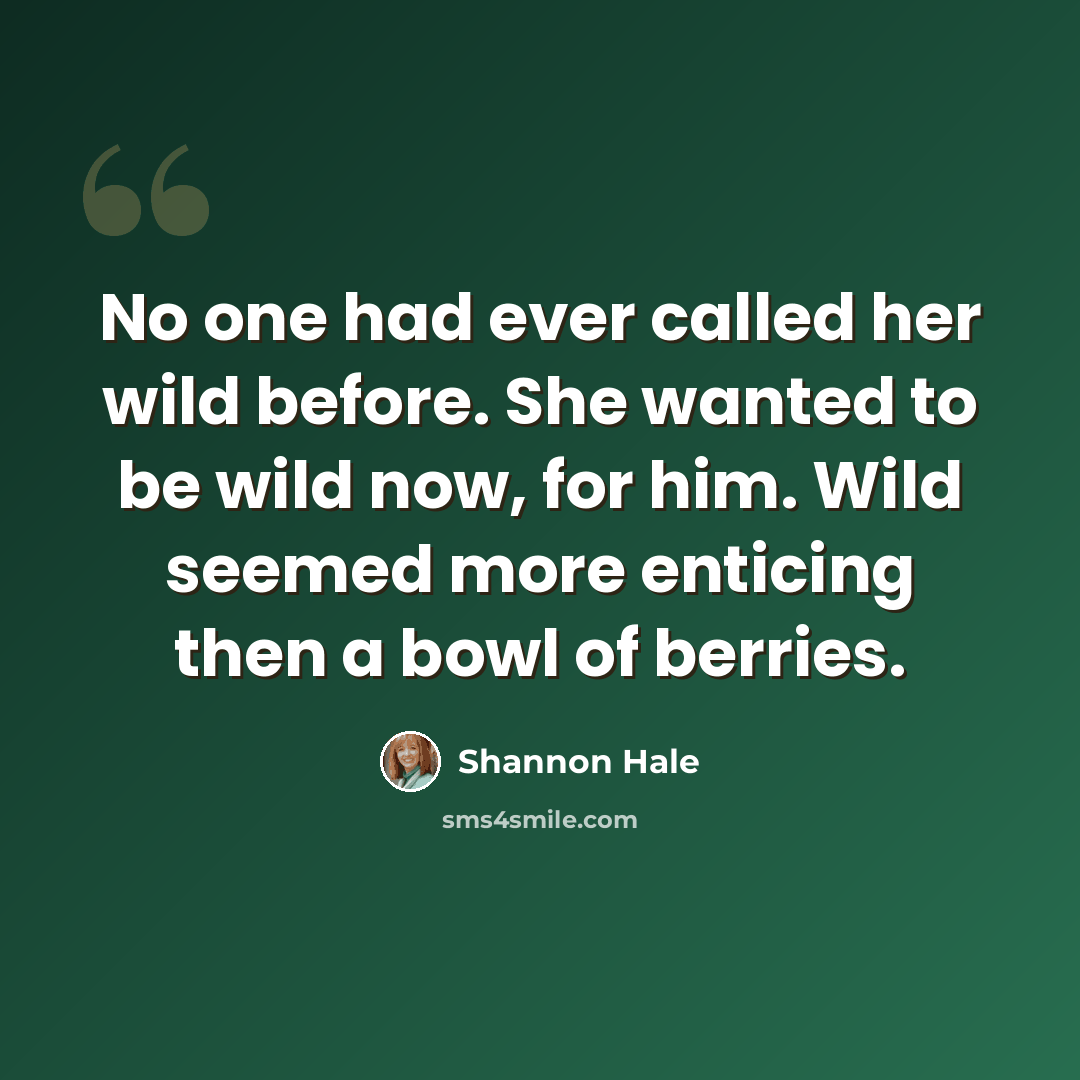 “No one had ever called her wild before. She wanted to be wild now, for him. Wild seemed more enticing then a bowl of berries.” quote by Shannon Hale