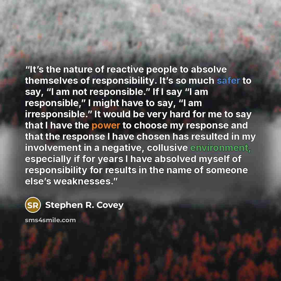 “It’s the nature of reactive people to absolve themselves of responsibility. It’s so much safer to say, “I am not responsible.” If I say “I am responsible,” I might have to say, “I am irresponsible.” It would be very hard for me to say that I have the power to choose my response and that the…” quote by Stephen R. Covey