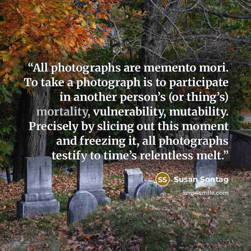 “All photographs are memento mori. To take a photograph is to participate in another person’s (or thing’s) mortality, vulnerability, mutability. Precisely by slicing out this moment and freezing it, all photographs testify to time’s relentless melt.” quote by Susan Sontag