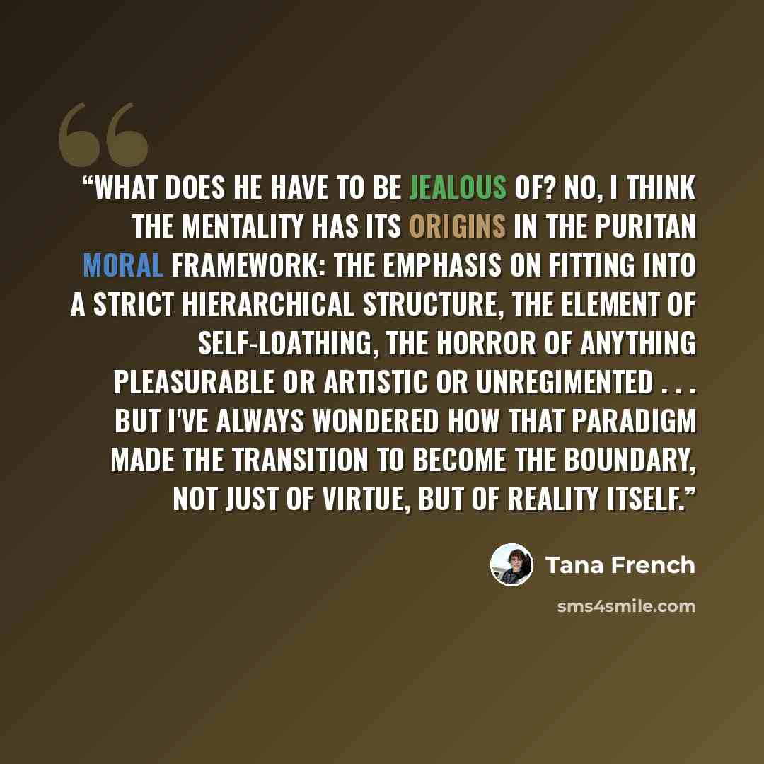 “What does he have to be jealous of? No, I think the mentality has its origins in the Puritan moral framework: the emphasis on fitting into a strict hierarchical structure, the element of self-loathing, the horror of anything pleasurable or artistic or unregimented . . . But I've always wondered…” quote by Tana French