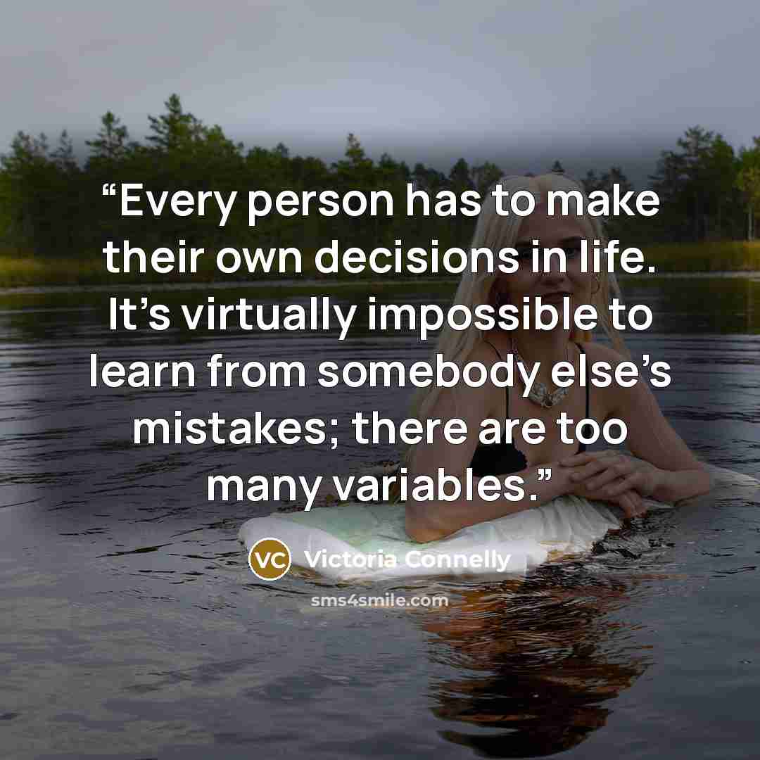 “Every person has to make their own decisions in life. It’s virtually impossible to learn from somebody else’s mistakes; there are too many variables.” quote by Victoria Connelly