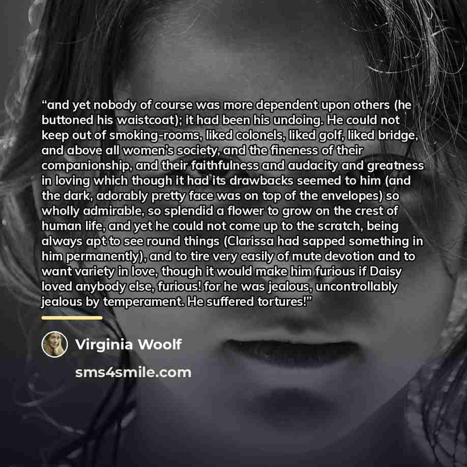 “and yet nobody of course was more dependent upon others (he buttoned his waistcoat); it had been his undoing. He could not keep out of smoking-rooms, liked colonels, liked golf, liked bridge, and above all women’s society, and the fineness of their companionship, and their faithfulness and…” quote by Virginia Woolf