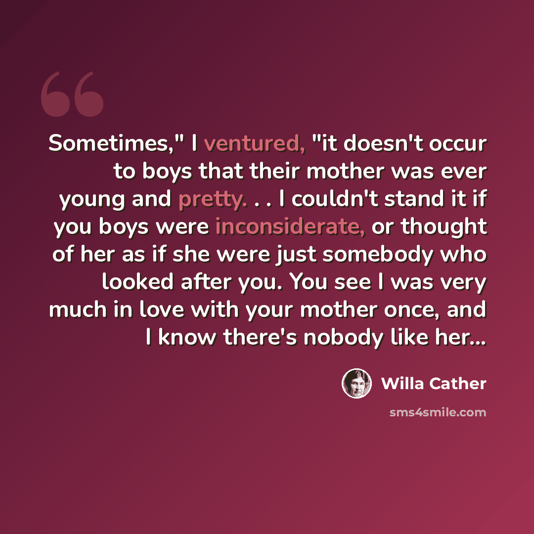 “Sometimes," I ventured, "it doesn't occur to boys that their mother was ever young and pretty. . . I couldn't stand it if you boys were inconsiderate, or thought of her as if she were just somebody who looked after you. You see I was very much in love with your mother once, and I know there's…” quote by Willa Cather
