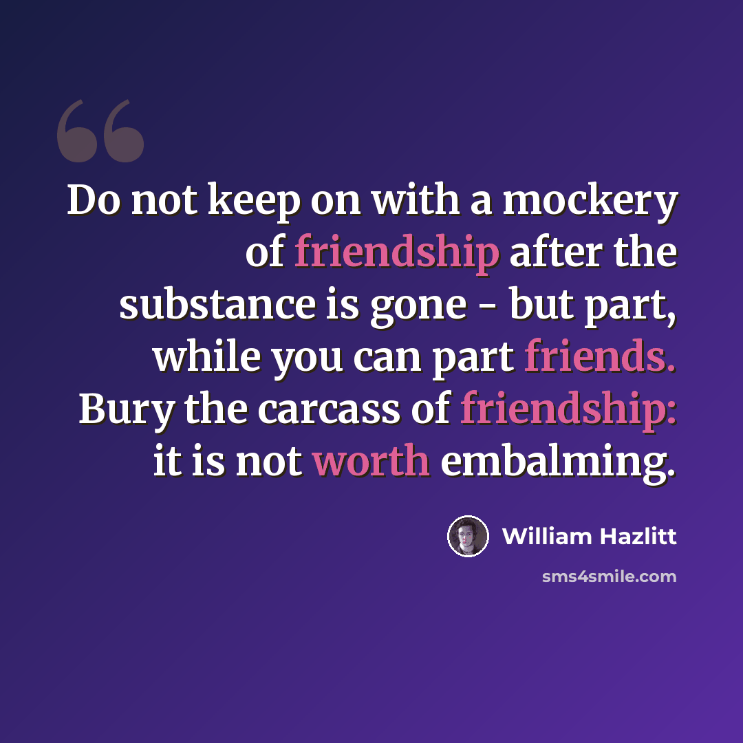 “Do not keep on with a mockery of friendship after the substance is gone - but part, while you can part friends. Bury the carcass of friendship: it is not worth embalming.” quote by William Hazlitt