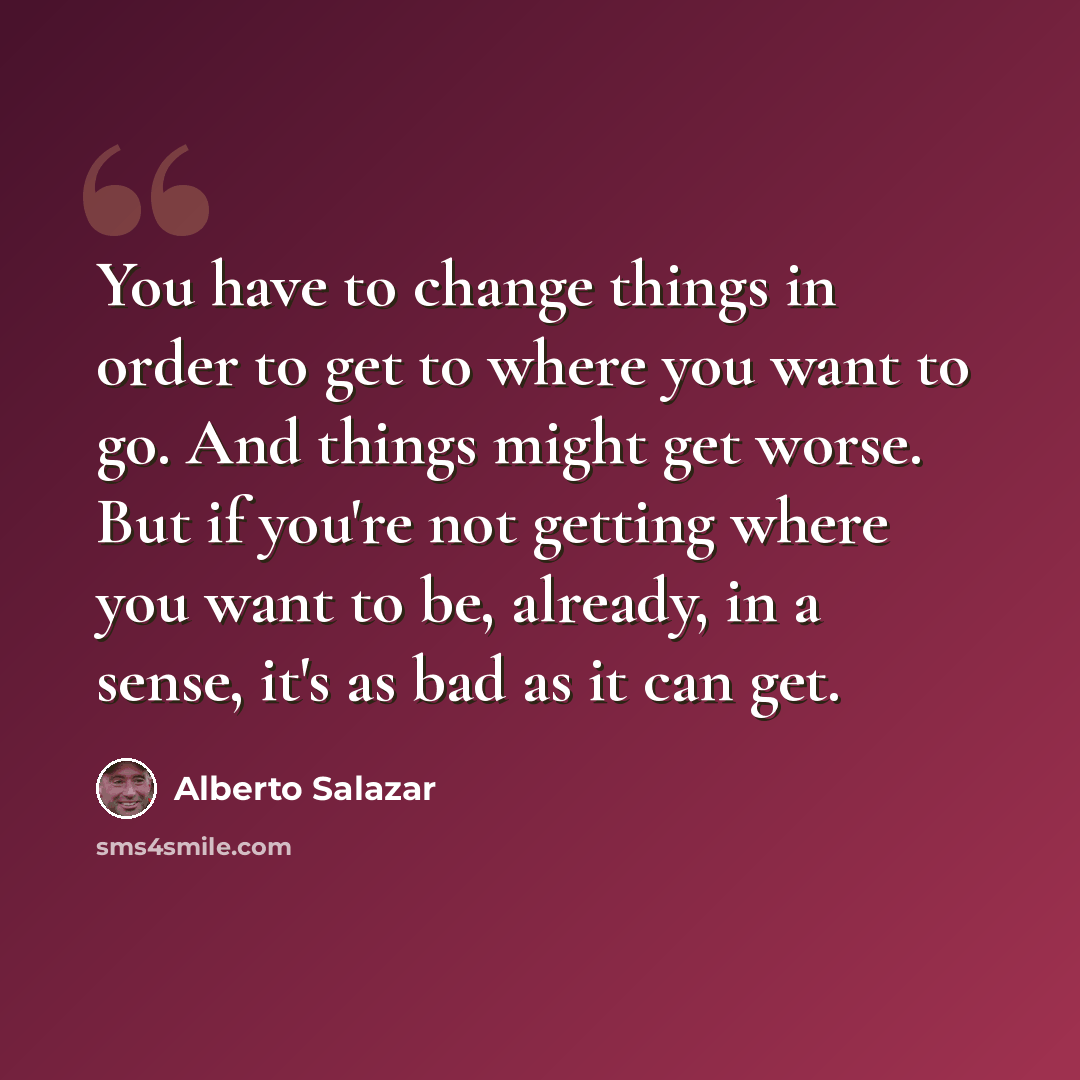 “You have to change things in order to get to where you want to go. And things might get worse. But if you're not getting where you want to be, already, in a sense, it's as bad as it can get.” quote by Alberto Salazar