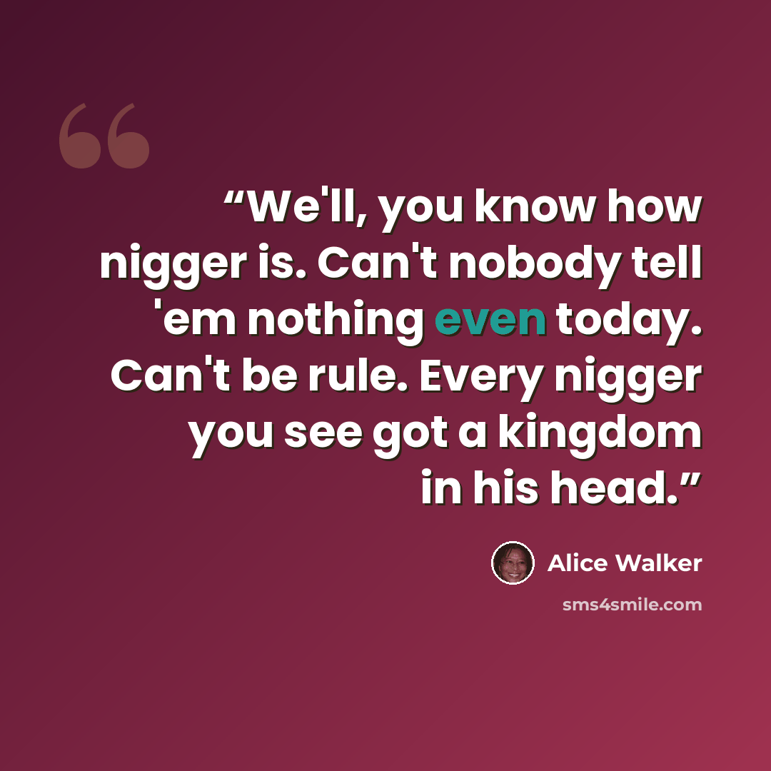 “We'll, you know how nigger is. Can't nobody tell 'em nothing even today. Can't be rule. Every nigger you see got a kingdom in his head.” quote by Alice Walker