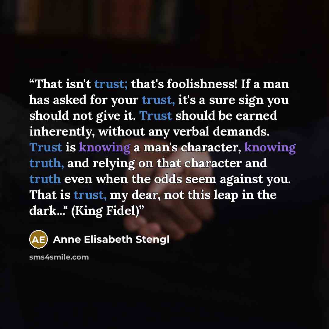 “That isn't trust; that's foolishness! If a man has asked for your trust, it's a sure sign you should not give it. Trust should be earned inherently, without any verbal demands. Trust is knowing a man's character, knowing truth, and relying on that character and truth even when the odds seem…” quote by Anne Elisabeth Stengl