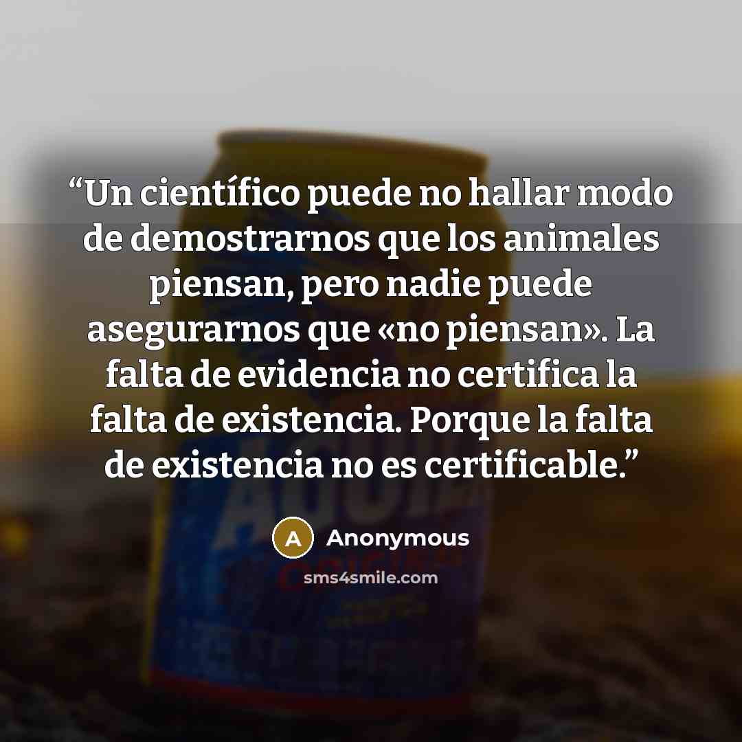 “Un científico puede no hallar modo de demostrarnos que los animales piensan, pero nadie puede asegurarnos que «no piensan». La falta de evidencia no certifica la falta de existencia. Porque la falta de existencia no es certificable.” quote by Anonymous