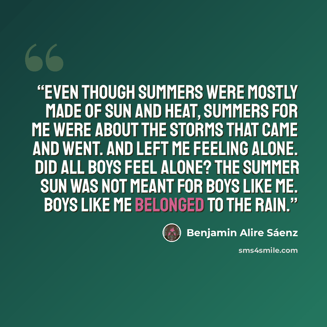 “Even though summers were mostly made of sun and heat, summers for me were about the storms that came and went. And left me feeling alone. Did all boys feel alone? The summer sun was not meant for boys like me. Boys like me belonged to the rain.” quote by Benjamin Alire Sáenz