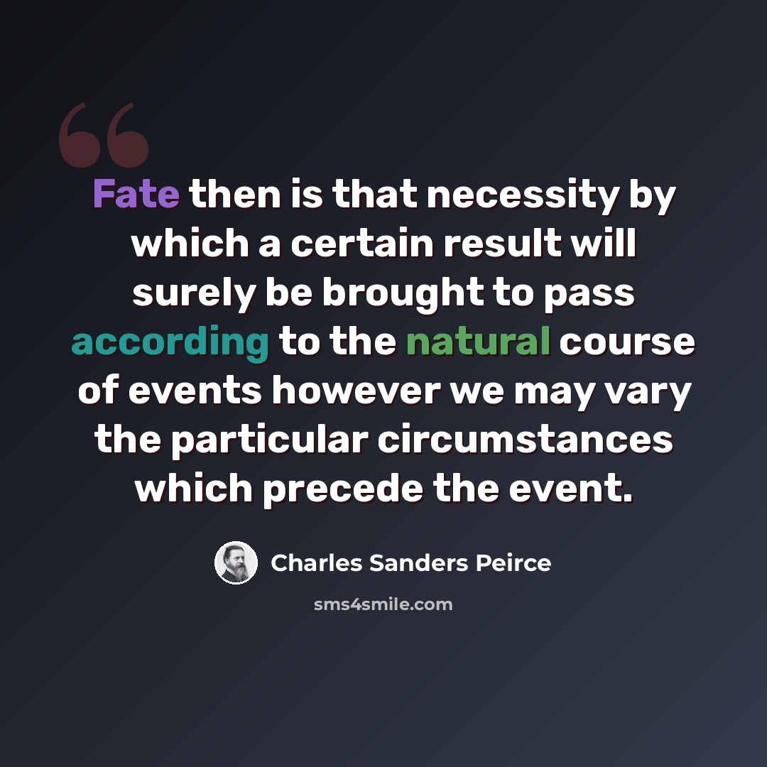 “Fate then is that necessity by which a certain result will surely be brought to pass according to the natural course of events however we may vary the particular circumstances which precede the event.” quote by Charles Sanders Peirce