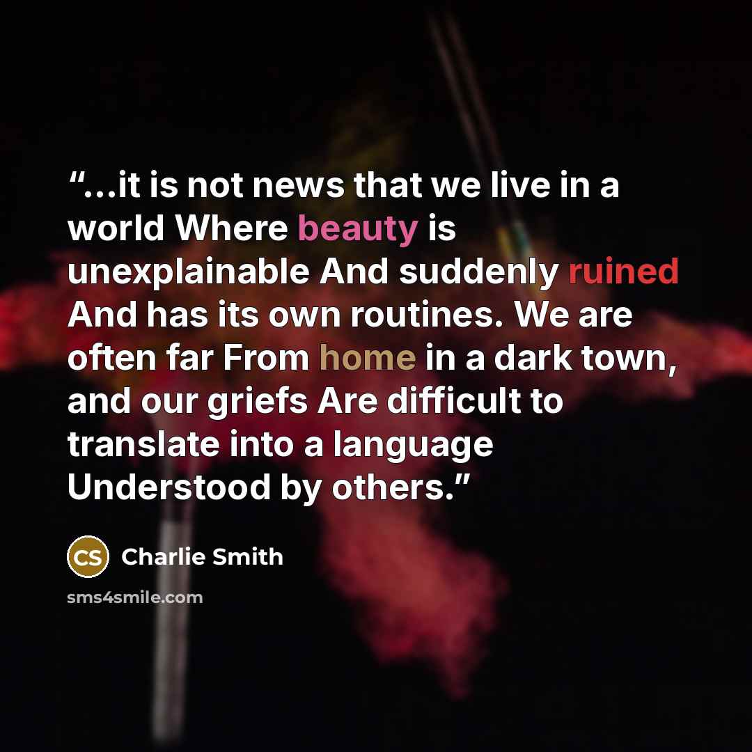 “...it is not news that we live in a world Where beauty is unexplainable And suddenly ruined And has its own routines. We are often far From home in a dark town, and our griefs Are difficult to translate into a language Understood by others.” quote by Charlie Smith