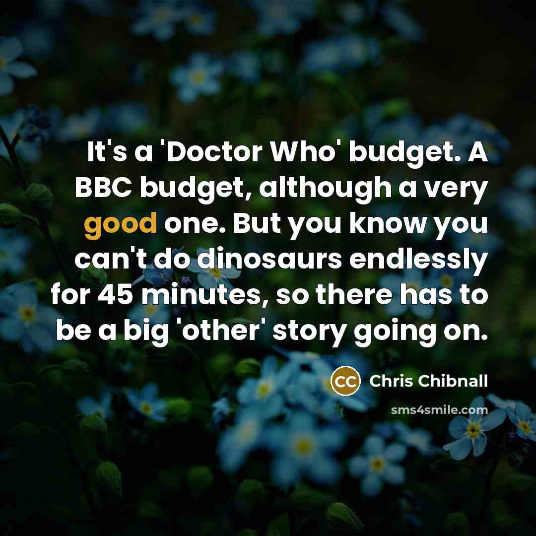 “It's a 'Doctor Who' budget. A BBC budget, although a very good one. But you know you can't do dinosaurs endlessly for 45 minutes, so there has to be a big 'other' story going on.” quote by Chris Chibnall
