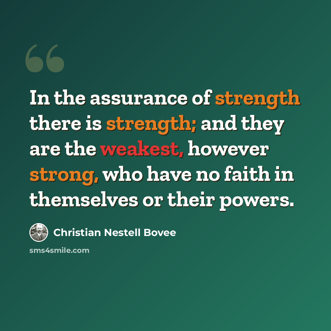 “In the assurance of strength there is strength; and they are the weakest, however strong, who have no faith in themselves or their powers.” quote by Christian Nestell Bovee