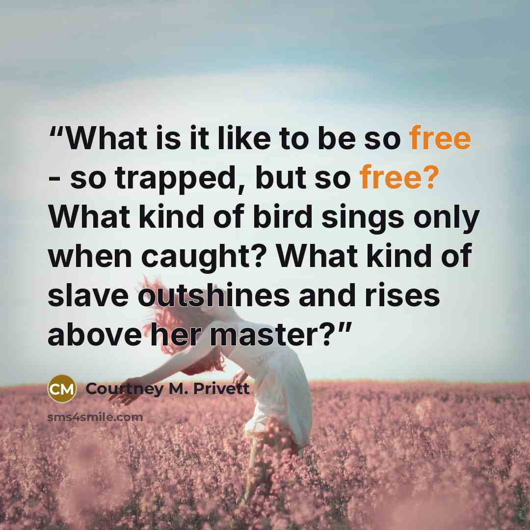 “What is it like to be so free - so trapped, but so free? What kind of bird sings only when caught? What kind of slave outshines and rises above her master?” quote by Courtney M. Privett