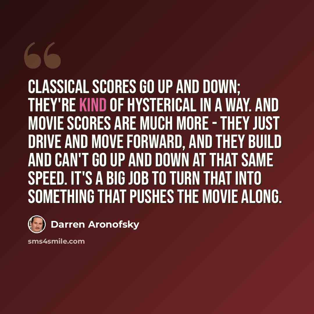 “Classical scores go up and down; they're kind of hysterical in a way. And movie scores are much more - they just drive and move forward, and they build and can't go up and down at that same speed. It's a big job to turn that into something that pushes the movie along.” quote by Darren Aronofsky
