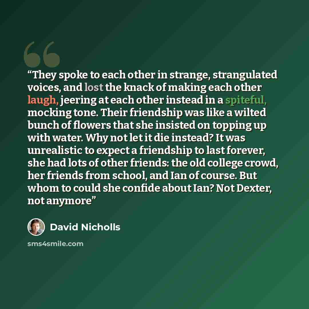 “They spoke to each other in strange, strangulated voices, and lost the knack of making each other laugh, jeering at each other instead in a spiteful, mocking tone. Their friendship was like a wilted bunch of flowers that she insisted on topping up with water. Why not let it die instead? It was…” quote by David Nicholls