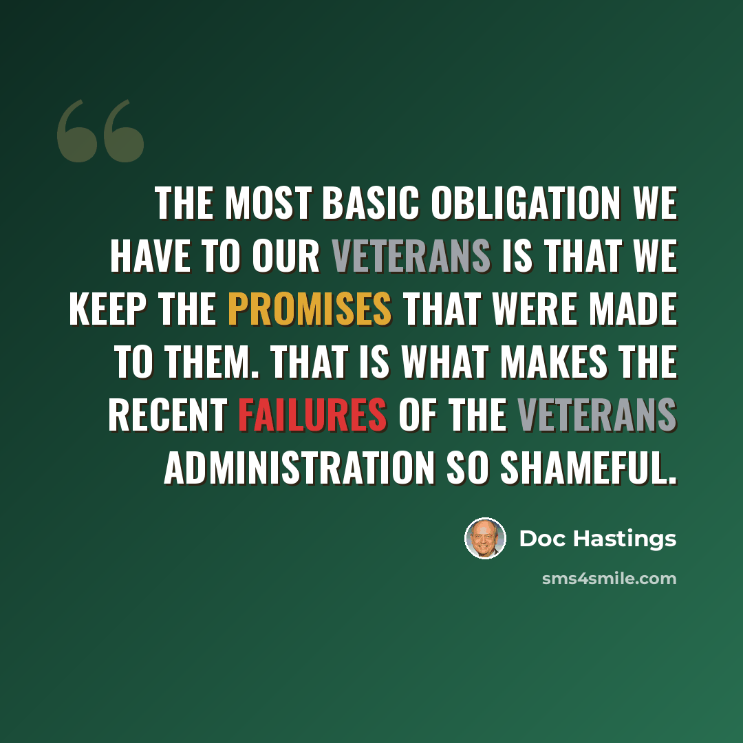 “The most basic obligation we have to our veterans is that we keep the promises that were made to them. That is what makes the recent failures of the Veterans Administration so shameful.” quote by Doc Hastings