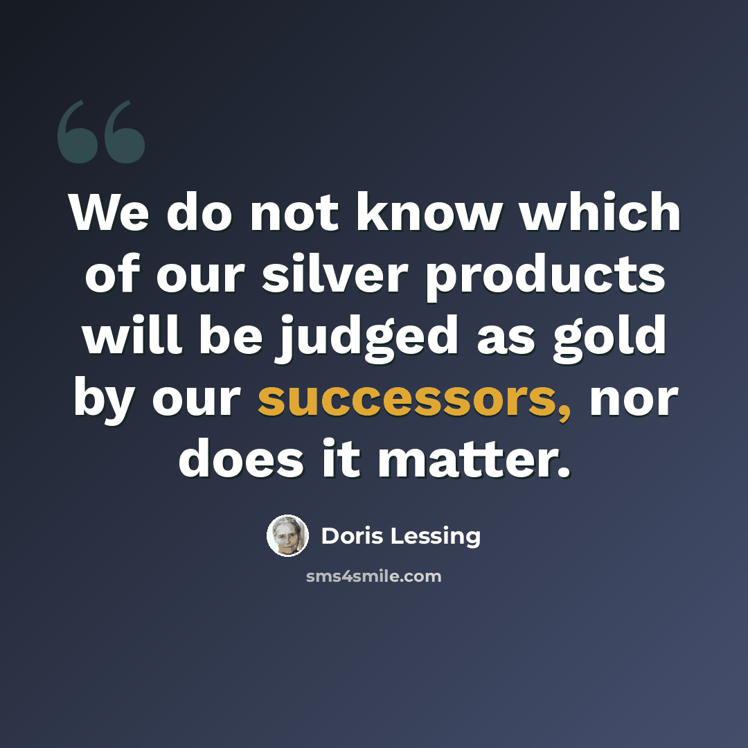 “We do not know which of our silver products will be judged as gold by our successors, nor does it matter.” quote by Doris Lessing