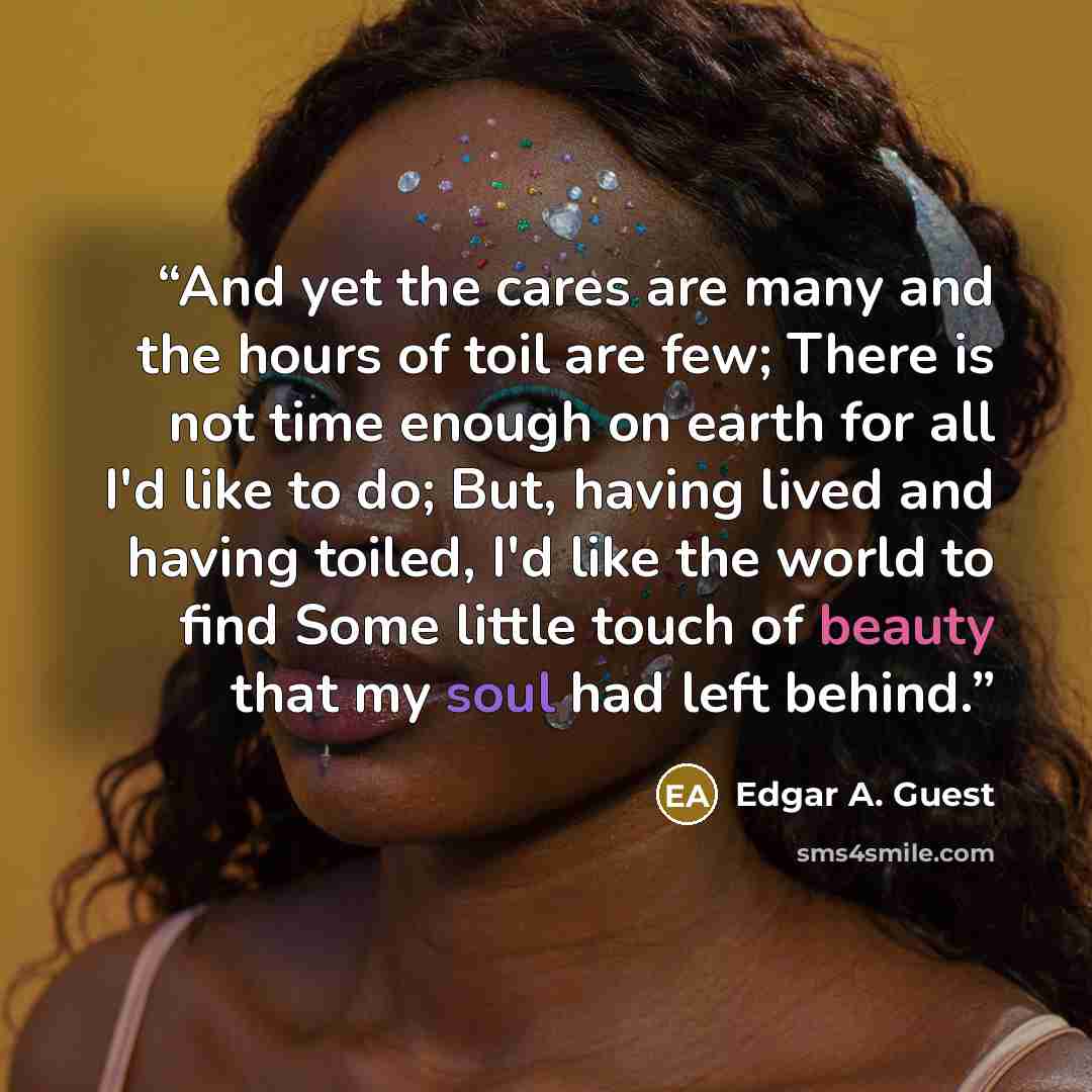 “And yet the cares are many and the hours of toil are few; There is not time enough on earth for all I'd like to do; But, having lived and having toiled, I'd like the world to find Some little touch of beauty that my soul had left behind.” quote by Edgar A. Guest