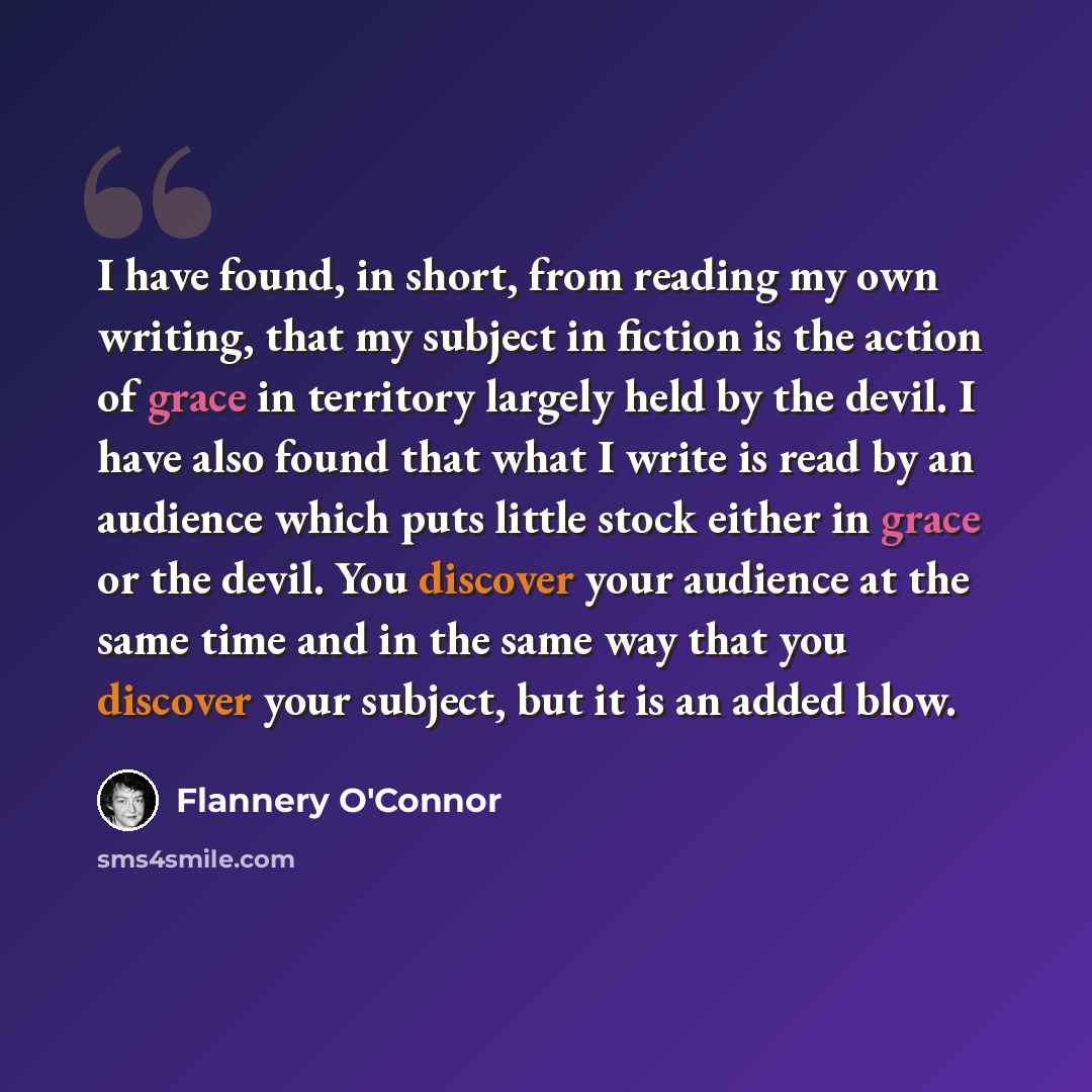 “I have found, in short, from reading my own writing, that my subject in fiction is the action of grace in territory largely held by the devil. I have also found that what I write is read by an audience which puts little stock either in grace or the devil. You discover your audience at the same…” quote by Flannery O'Connor