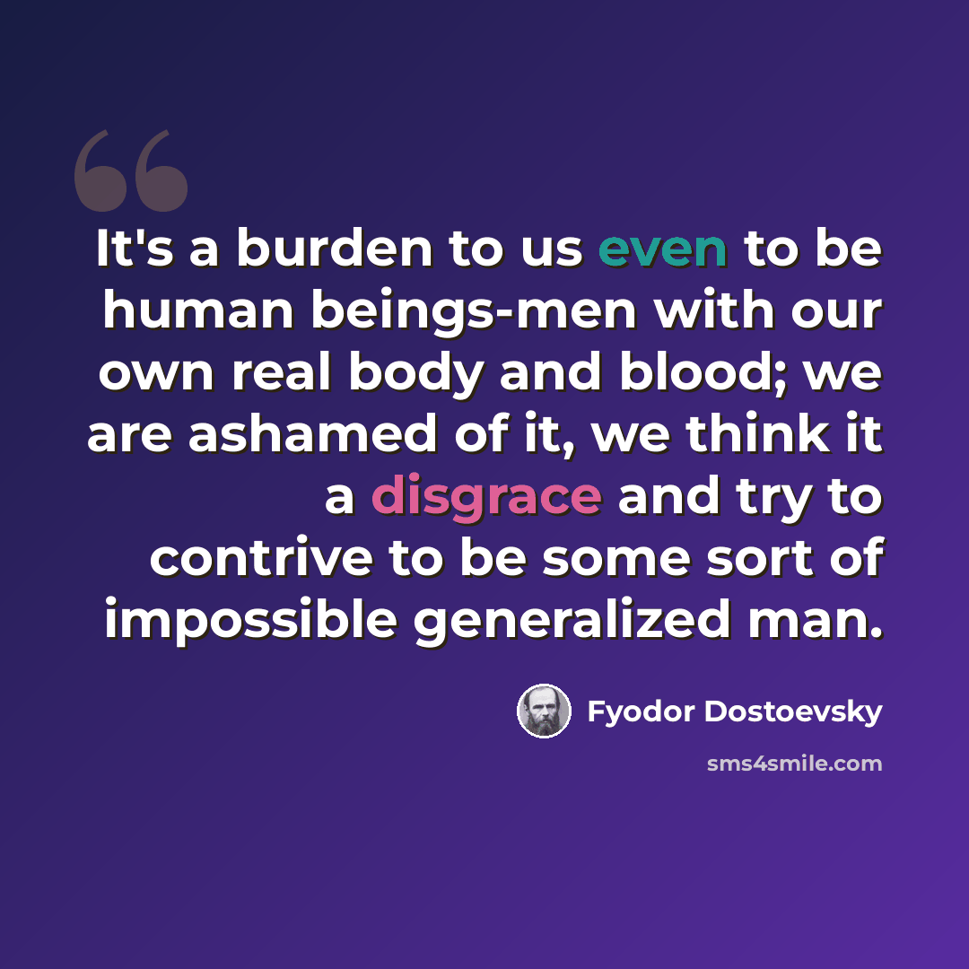 “It's a burden to us even to be human beings-men with our own real body and blood; we are ashamed of it, we think it a disgrace and try to contrive to be some sort of impossible generalized man.” quote by Fyodor Dostoevsky