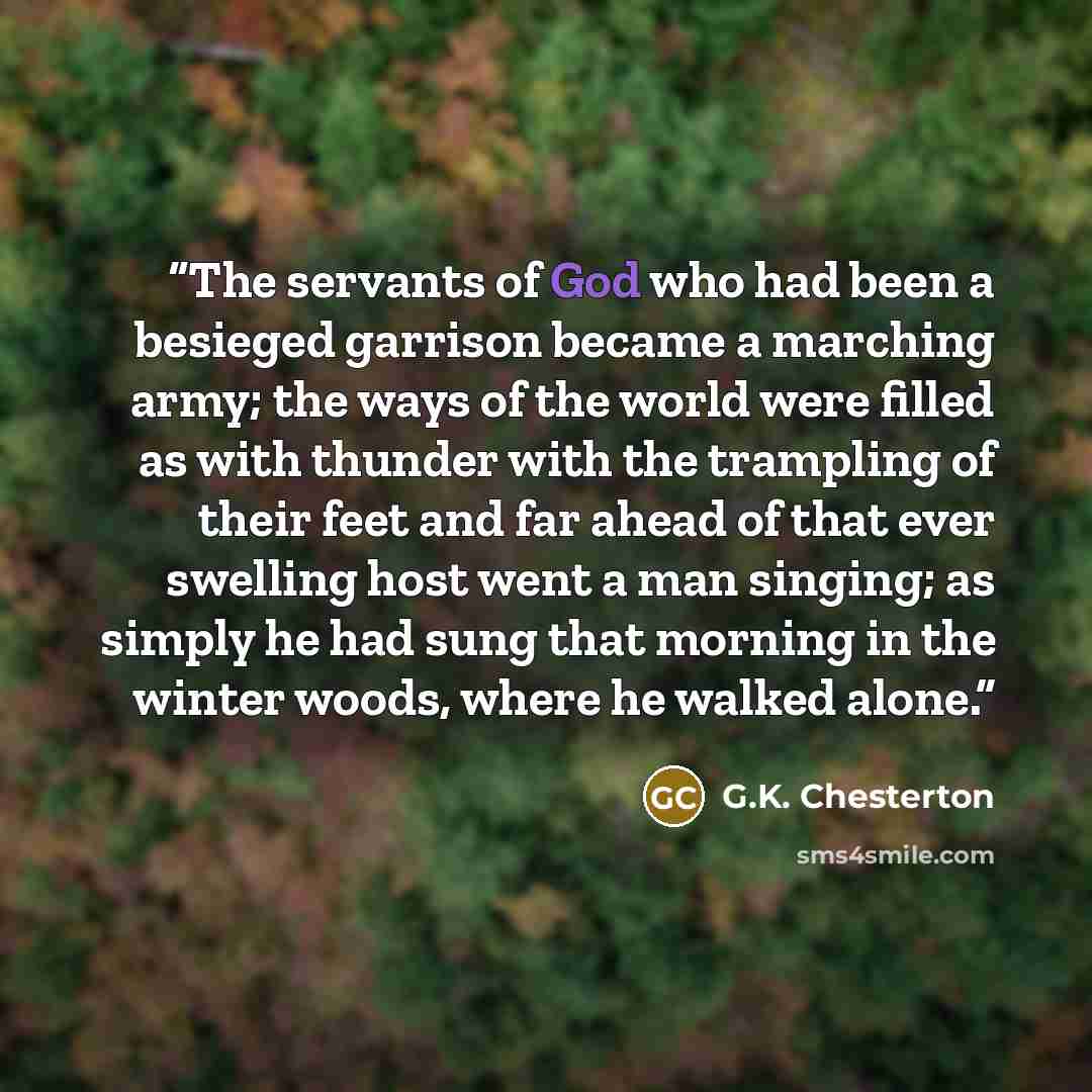 “The servants of God who had been a besieged garrison became a marching army; the ways of the world were filled as with thunder with the trampling of their feet and far ahead of that ever swelling host went a man singing; as simply he had sung that morning in the winter woods, where he walked alone.” quote by G.K. Chesterton