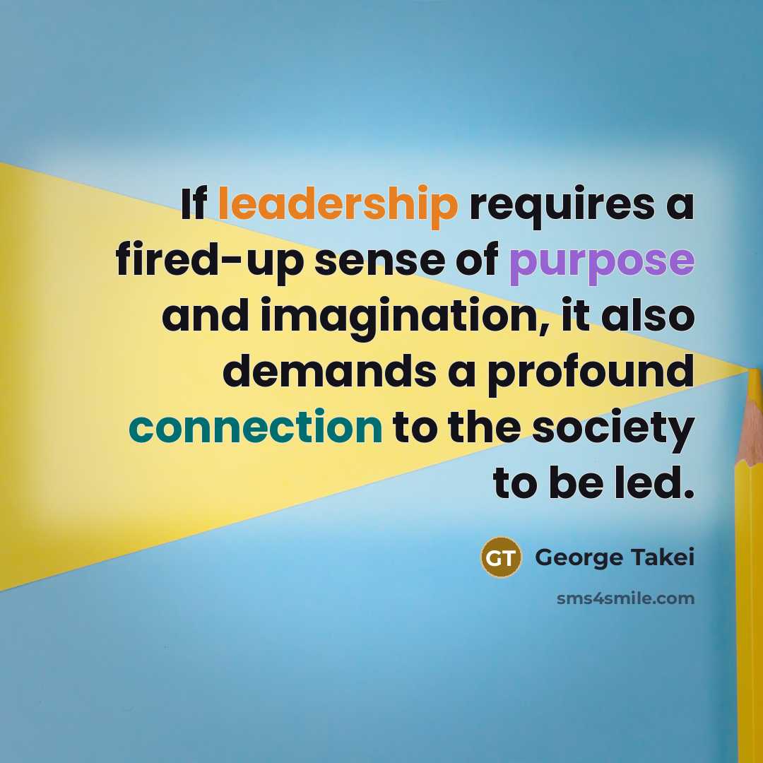 “If leadership requires a fired-up sense of purpose and imagination, it also demands a profound connection to the society to be led.” quote by George Takei
