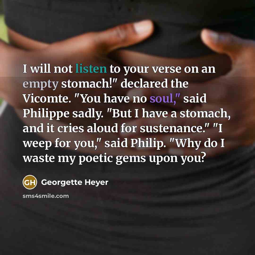 “I will not listen to your verse on an empty stomach!" declared the Vicomte. "You have no soul," said Philippe sadly. "But I have a stomach, and it cries aloud for sustenance." "I weep for you," said Philip. "Why do I waste my poetic gems upon you?” quote by Georgette Heyer