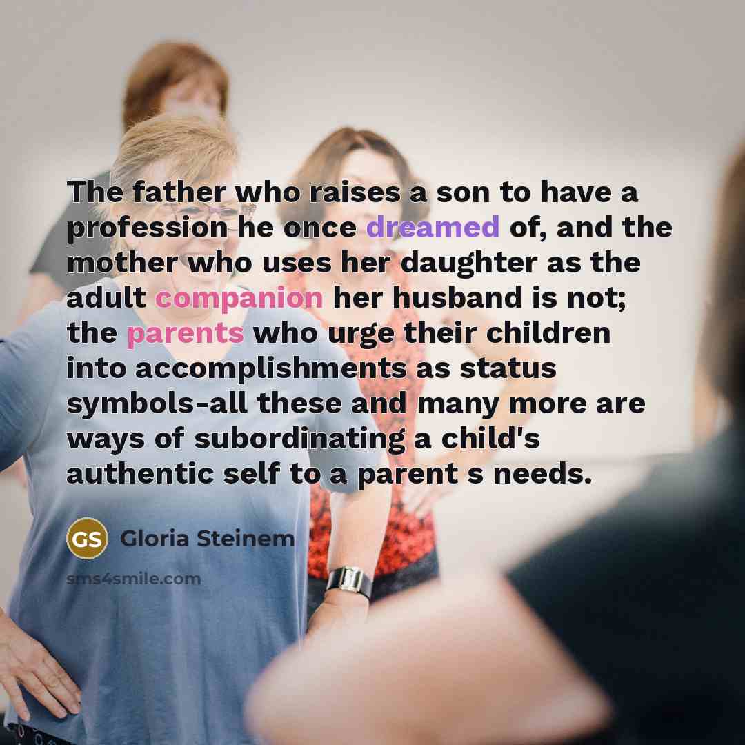 “The father who raises a son to have a profession he once dreamed of, and the mother who uses her daughter as the adult companion her husband is not; the parents who urge their children into accomplishments as status symbols-all these and many more are ways of subordinating a child's authentic self…” quote by Gloria Steinem