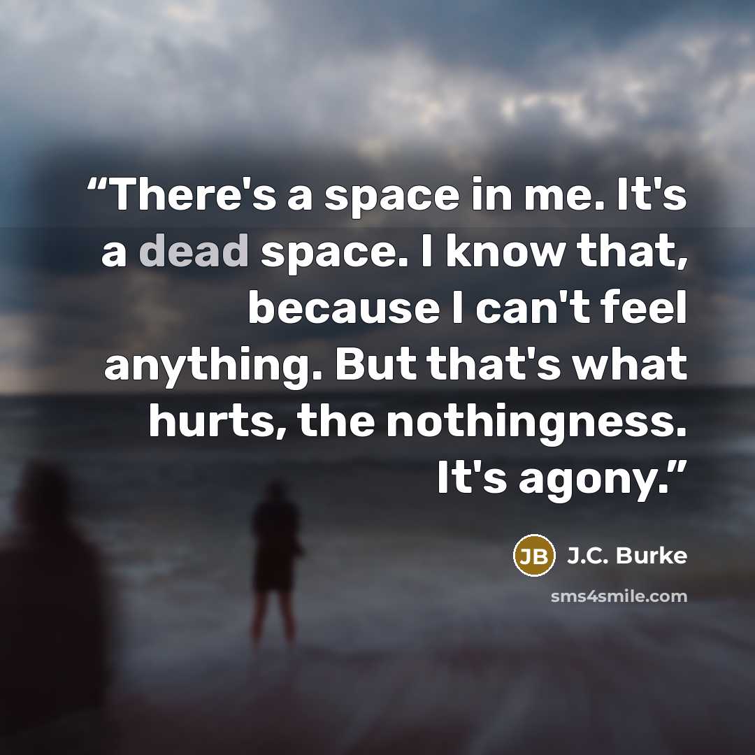 “There's a space in me. It's a dead space. I know that, because I can't feel anything. But that's what hurts, the nothingness. It's agony.” quote by J.C. Burke