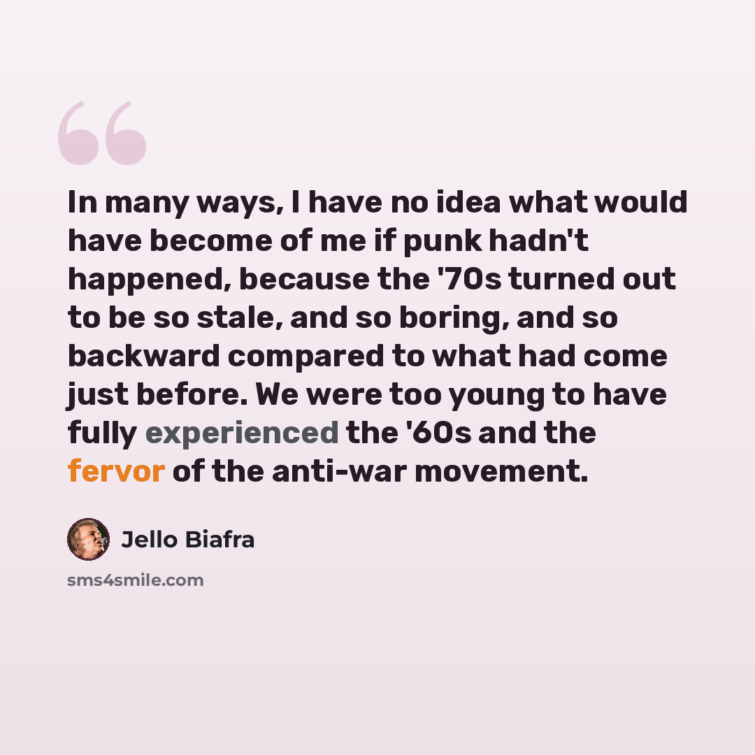 “In many ways, I have no idea what would have become of me if punk hadn't happened, because the '70s turned out to be so stale, and so boring, and so backward compared to what had come just before. We were too young to have fully experienced the '60s and the fervor of the anti-war movement.” quote by Jello Biafra