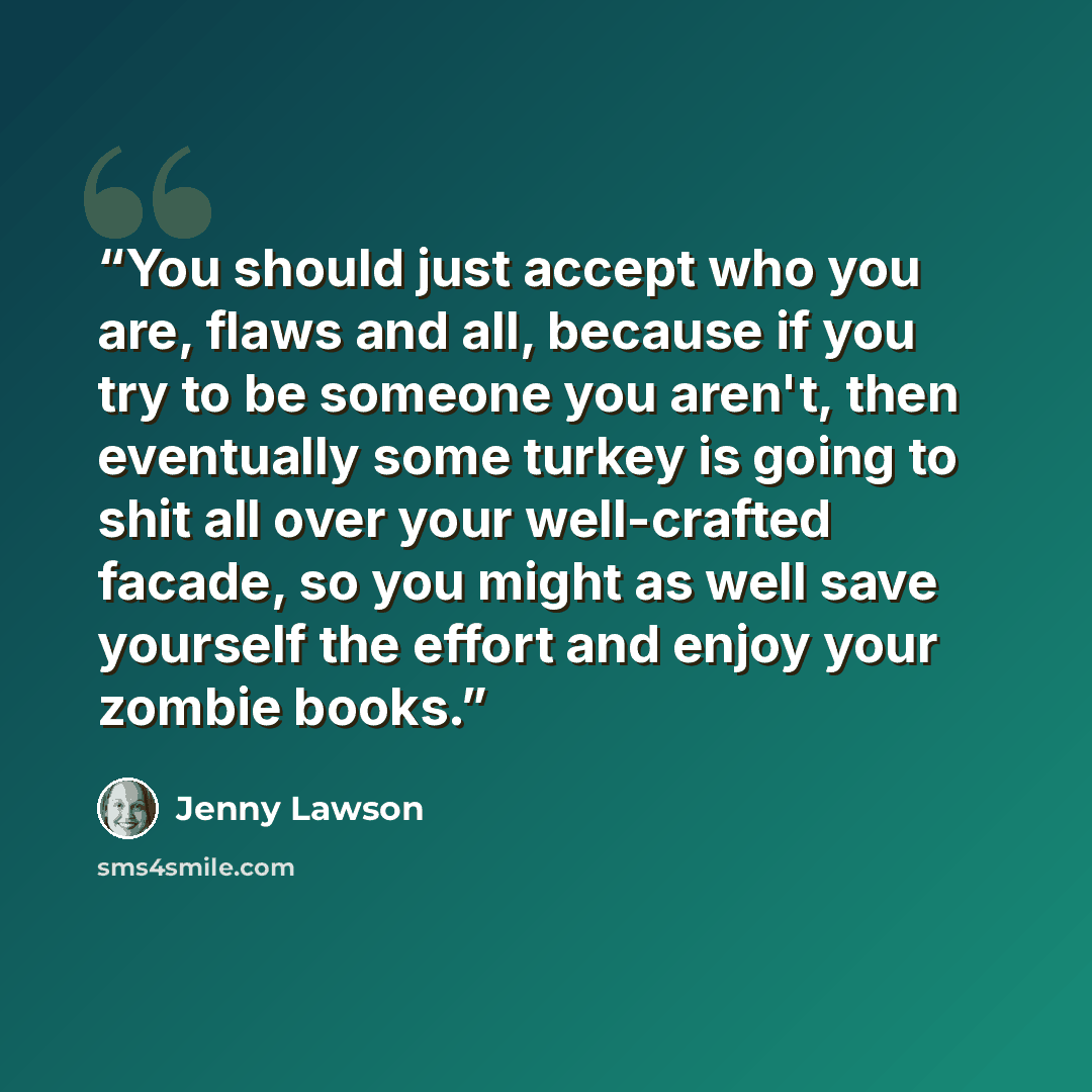 “You should just accept who you are, flaws and all, because if you try to be someone you aren't, then eventually some turkey is going to shit all over your well-crafted facade, so you might as well save yourself the effort and enjoy your zombie books.” quote by Jenny Lawson