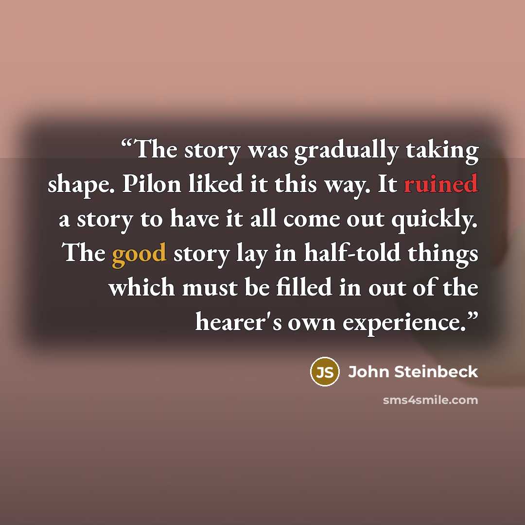 “The story was gradually taking shape. Pilon liked it this way. It ruined a story to have it all come out quickly. The good story lay in half-told things which must be filled in out of the hearer's own experience.” quote by John Steinbeck