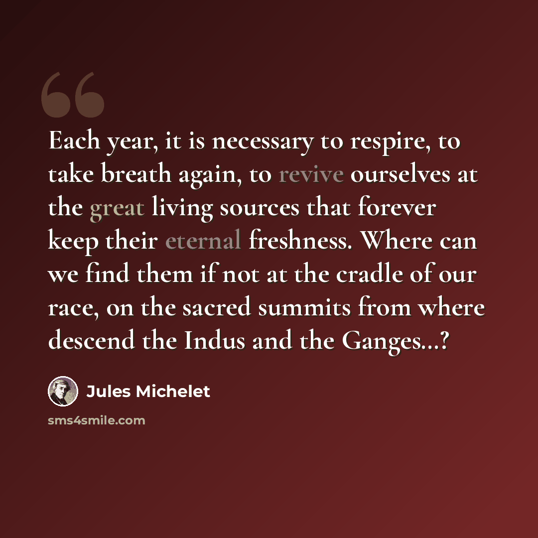 “Each year, it is necessary to respire, to take breath again, to revive ourselves at the great living sources that forever keep their eternal freshness. Where can we find them if not at the cradle of our race, on the sacred summits from where descend the Indus and the Ganges…?” quote by Jules Michelet
