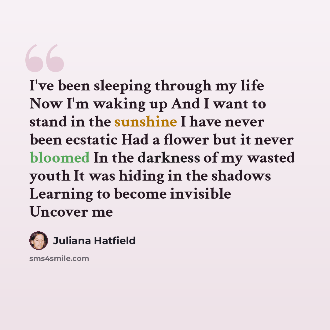“I've been sleeping through my life Now I'm waking up And I want to stand in the sunshine I have never been ecstatic Had a flower but it never bloomed In the darkness of my wasted youth It was hiding in the shadows Learning to become invisible Uncover me” quote by Juliana Hatfield