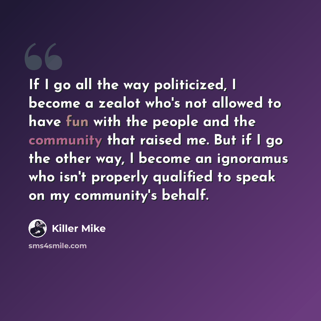 “If I go all the way politicized, I become a zealot who's not allowed to have fun with the people and the community that raised me. But if I go the other way, I become an ignoramus who isn't properly qualified to speak on my community's behalf.” quote by Killer Mike