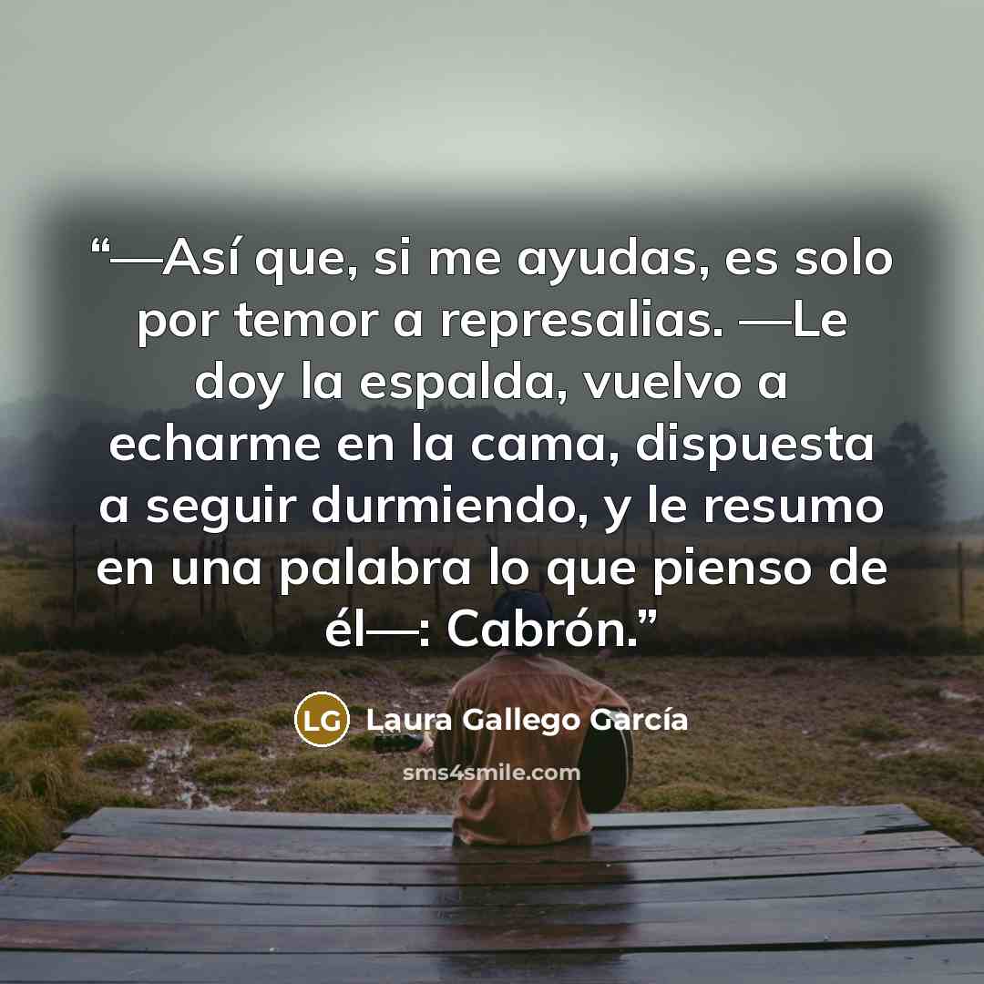 “—Así que, si me ayudas, es solo por temor a represalias. —Le doy la espalda, vuelvo a echarme en la cama, dispuesta a seguir durmiendo, y le resumo en una palabra lo que pienso de él—: Cabrón.” quote by Laura Gallego García