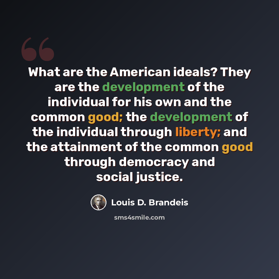 “What are the American ideals? They are the development of the individual for his own and the common good; the development of the individual through liberty; and the attainment of the common good through democracy and social justice.” quote by Louis D. Brandeis