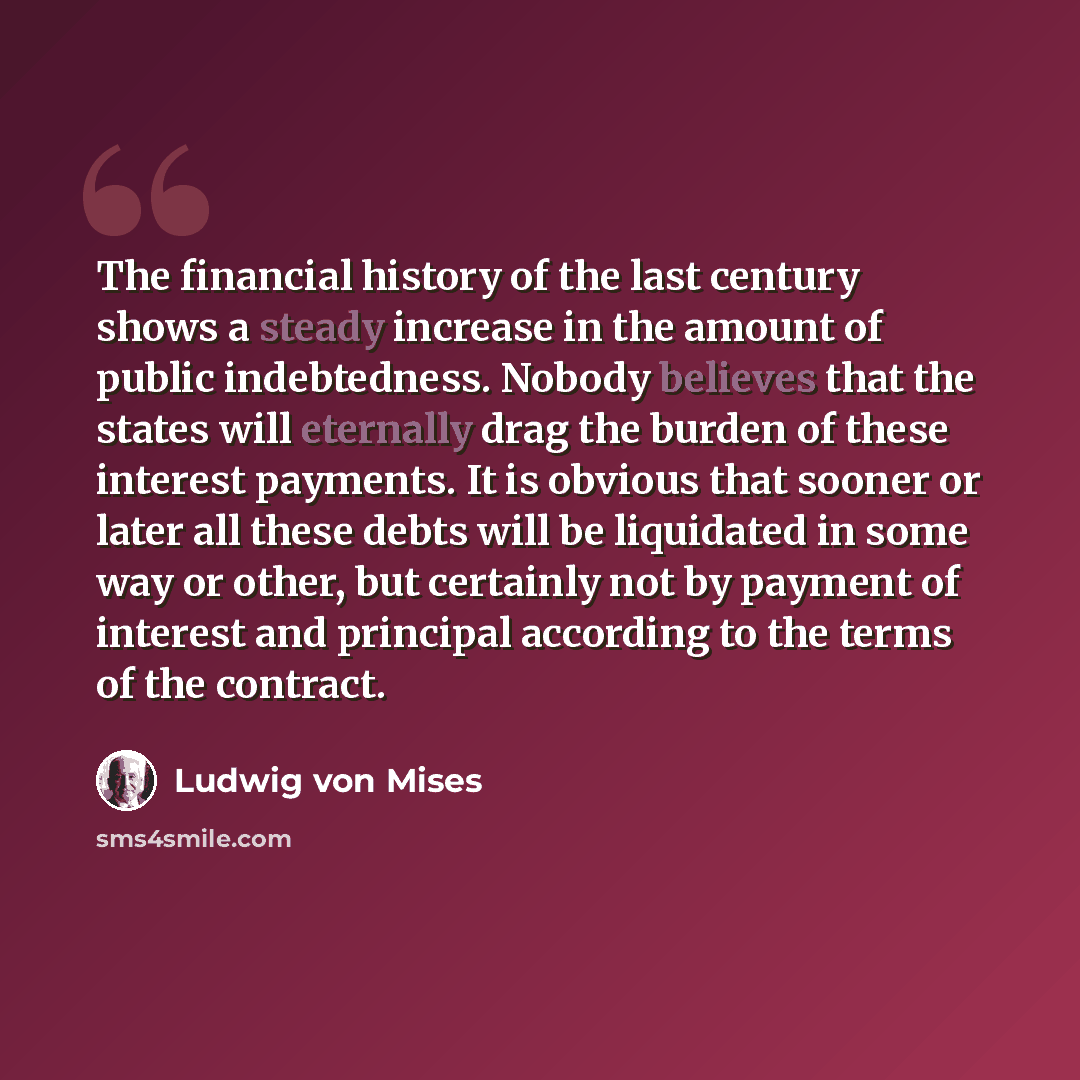 “The financial history of the last century shows a steady increase in the amount of public indebtedness. Nobody believes that the states will eternally drag the burden of these interest payments. It is obvious that sooner or later all these debts will be liquidated in some way or other, but…” quote by Ludwig von Mises