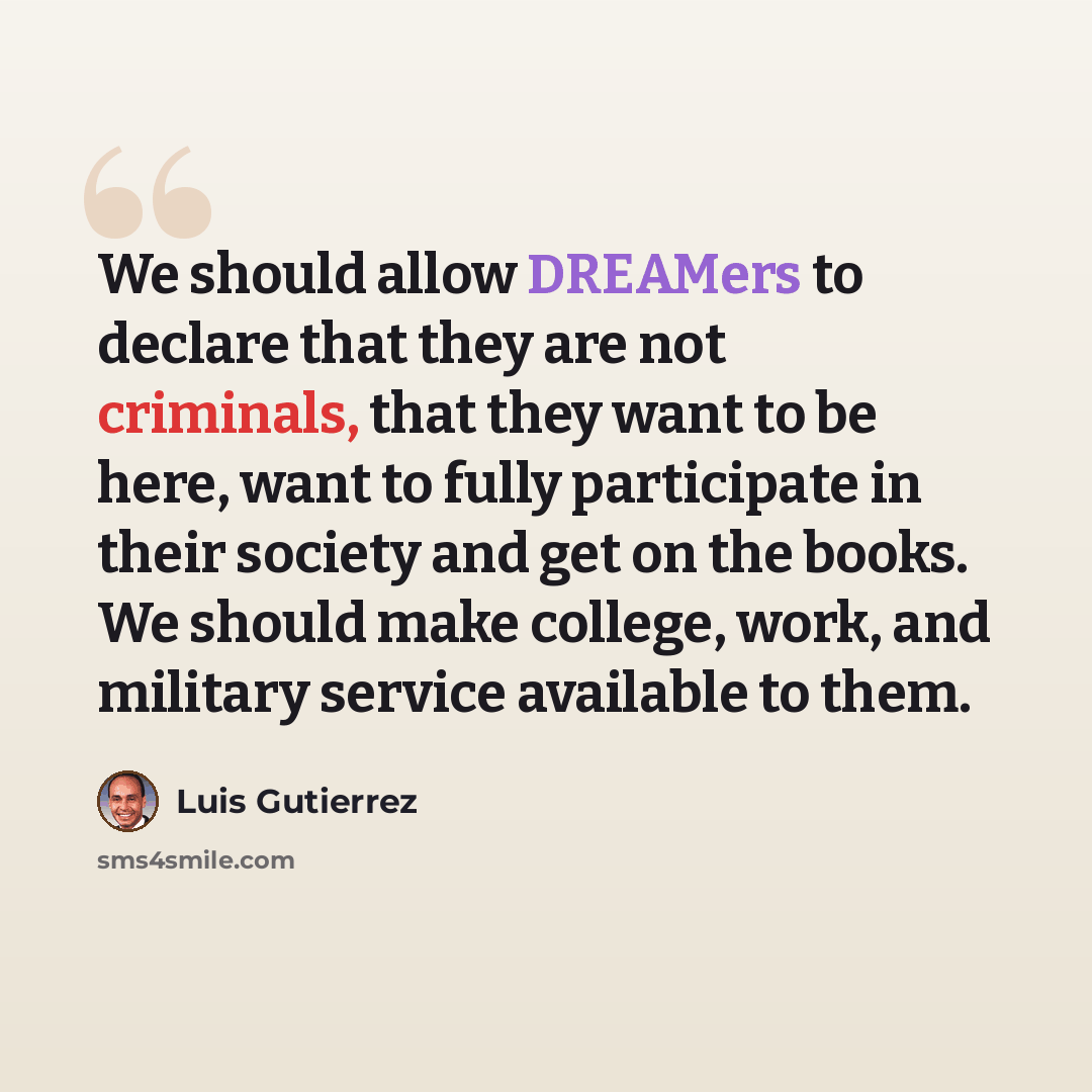 “We should allow DREAMers to declare that they are not criminals, that they want to be here, want to fully participate in their society and get on the books. We should make college, work, and military service available to them.” quote by Luis Gutierrez