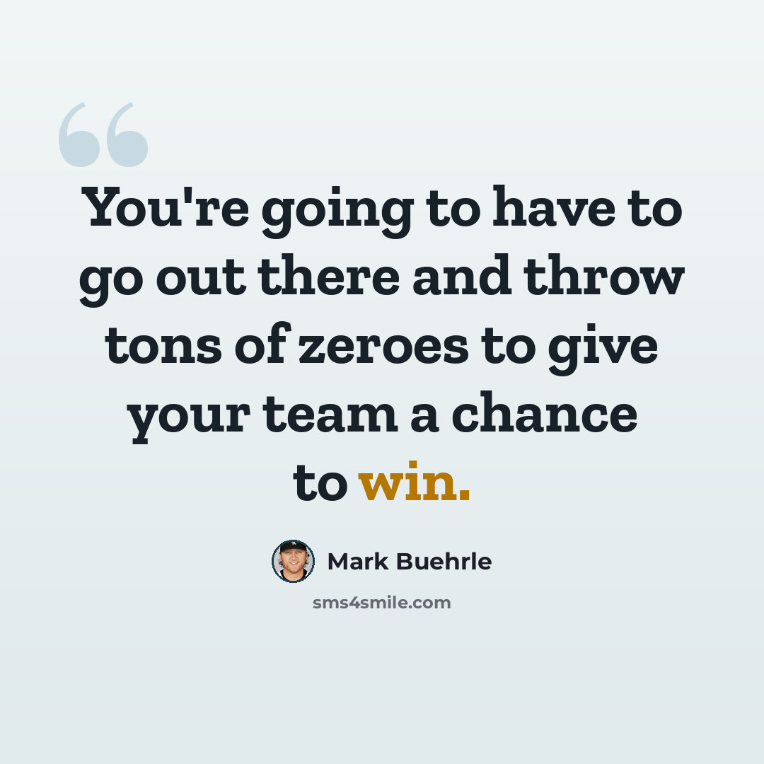 “You're going to have to go out there and throw tons of zeroes to give your team a chance to win.” quote by Mark Buehrle