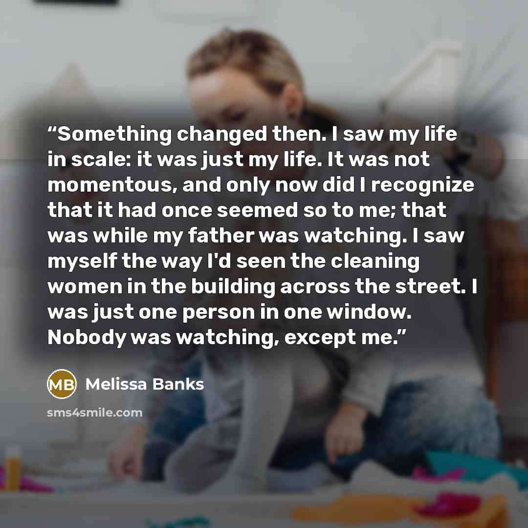 “Something changed then. I saw my life in scale: it was just my life. It was not momentous, and only now did I recognize that it had once seemed so to me; that was while my father was watching. I saw myself the way I'd seen the cleaning women in the building across the street. I was just one person…” quote by Melissa Banks