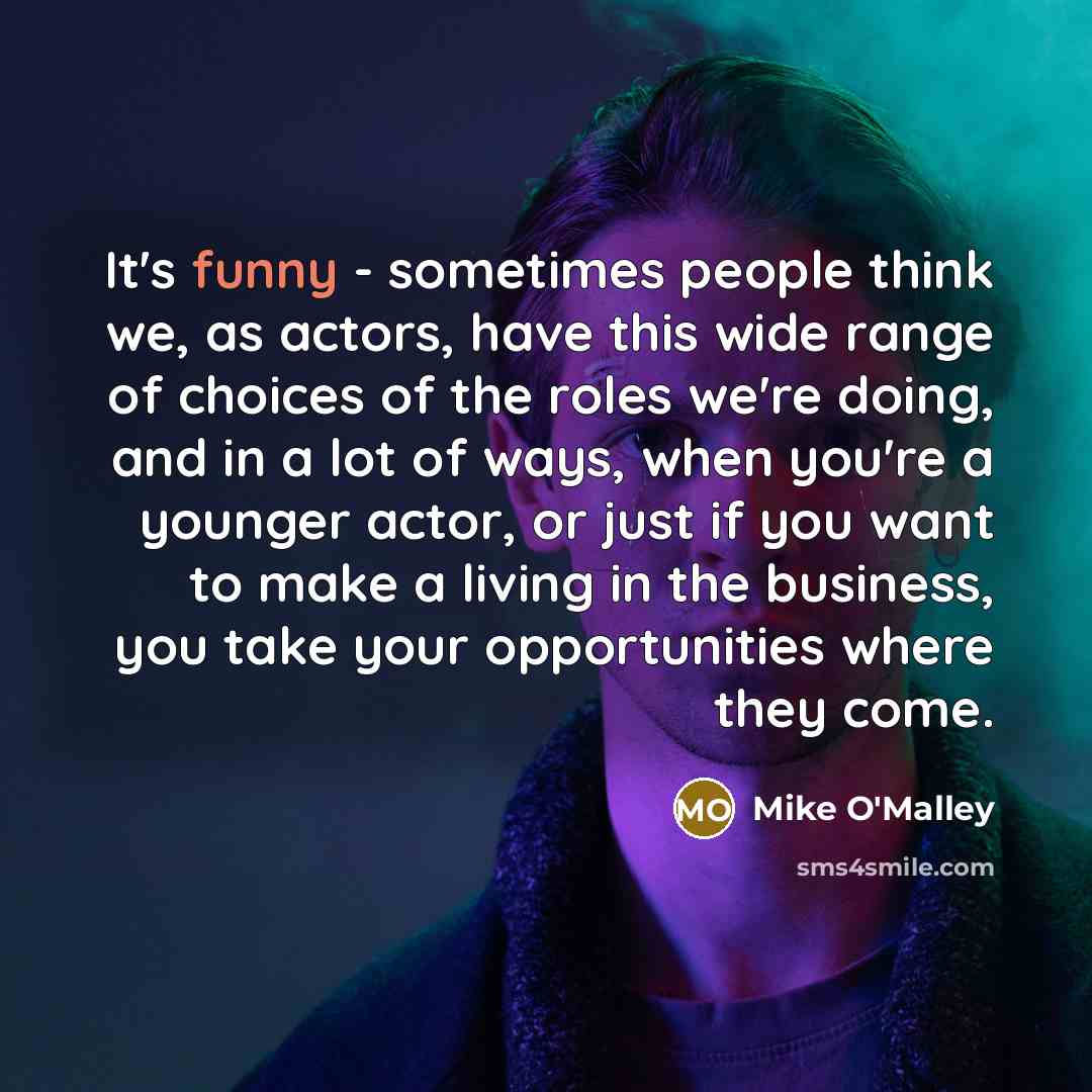 “It's funny - sometimes people think we, as actors, have this wide range of choices of the roles we're doing, and in a lot of ways, when you're a younger actor, or just if you want to make a living in the business, you take your opportunities where they come.” quote by Mike O'Malley