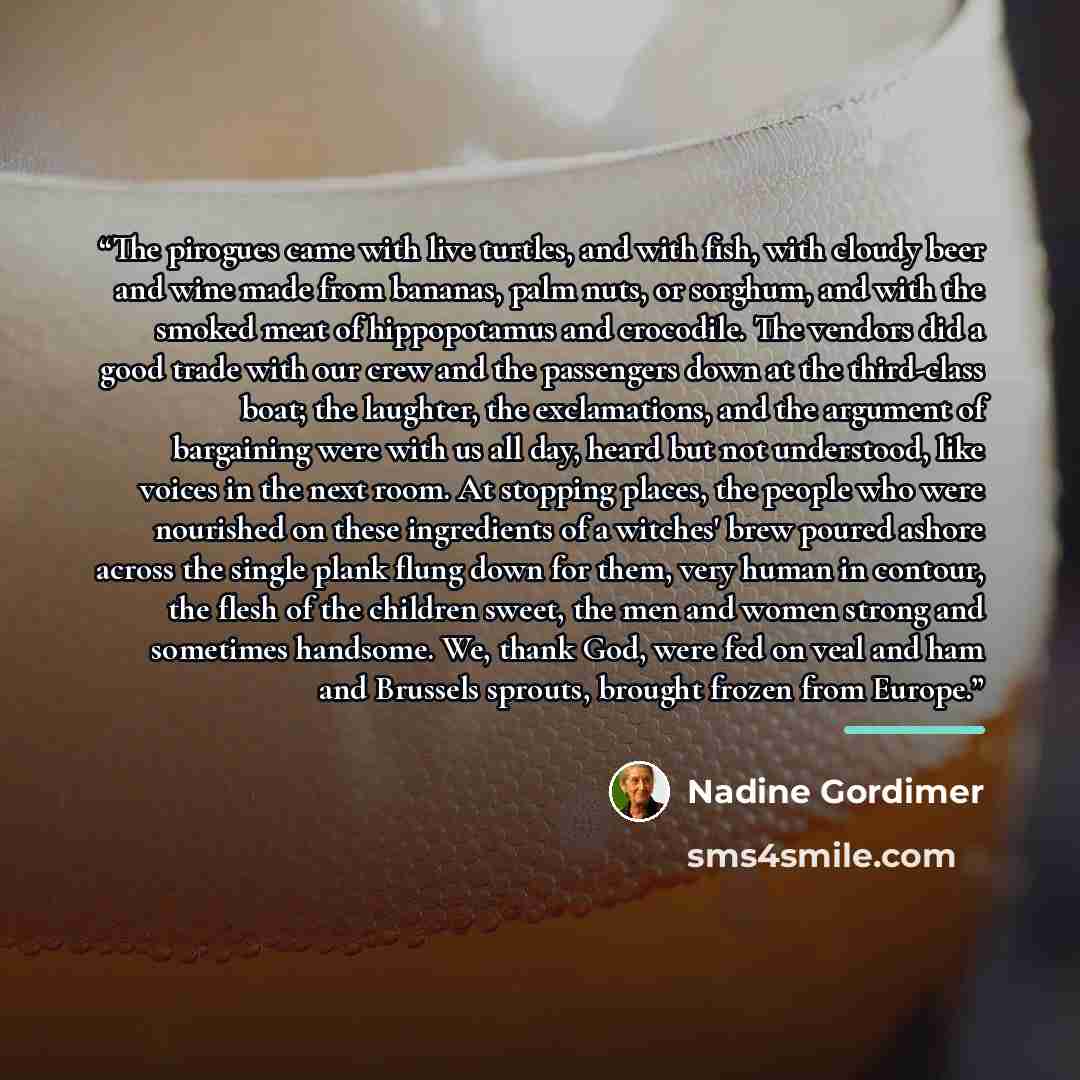 “The pirogues came with live turtles, and with fish, with cloudy beer and wine made from bananas, palm nuts, or sorghum, and with the smoked meat of hippopotamus and crocodile. The vendors did a good trade with our crew and the passengers down at the third-class boat; the laughter, the…” quote by Nadine Gordimer