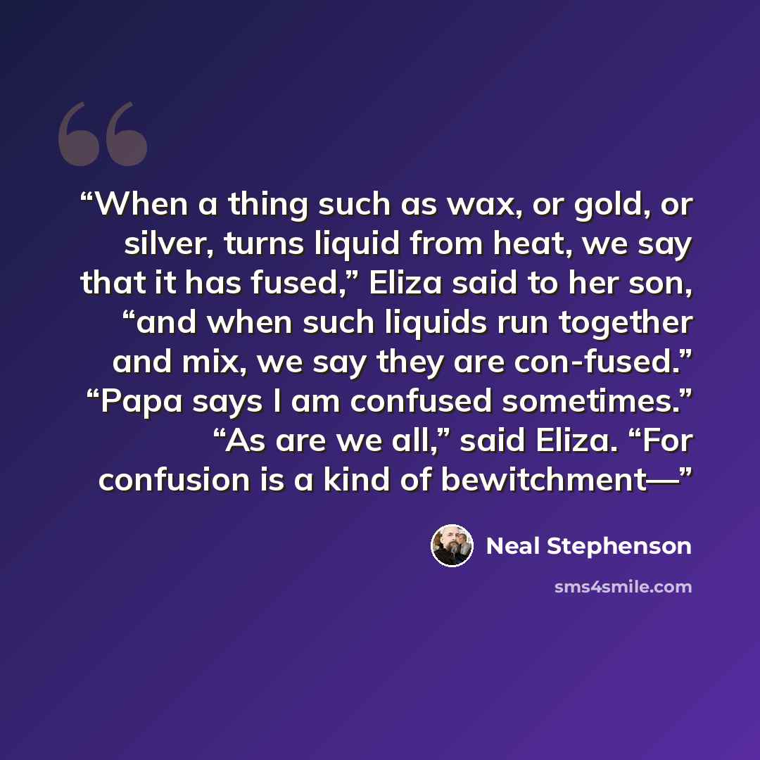 “When a thing such as wax, or gold, or silver, turns liquid from heat, we say that it has fused,” Eliza said to her son, “and when such liquids run together and mix, we say they are con-fused.” “Papa says I am confused sometimes.” “As are we all,” said Eliza. “For confusion is a kind of bewitchment—” quote by Neal Stephenson