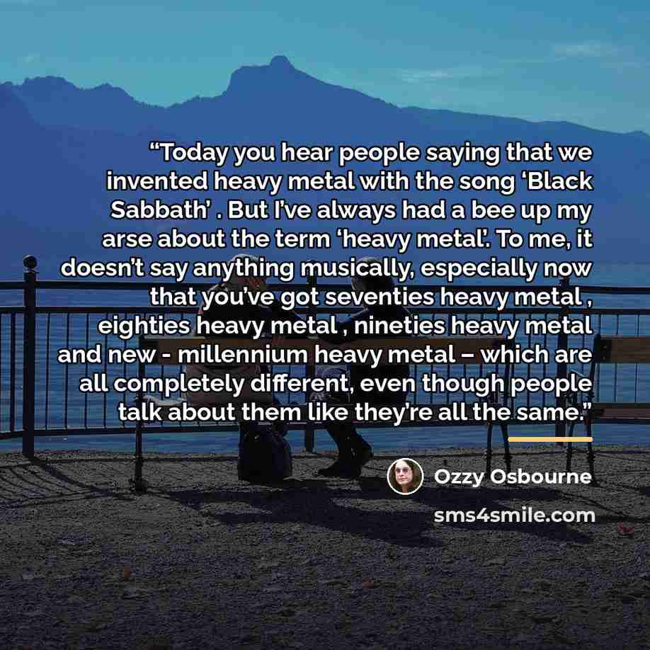 “Today you hear people saying that we invented heavy metal with the song ‘Black Sabbath’ . But I’ve always had a bee up my arse about the term ‘heavy metal’. To me, it doesn’t say anything musically, especially now that you’ve got seventies heavy metal , eighties heavy metal , nineties heavy metal…” quote by Ozzy Osbourne