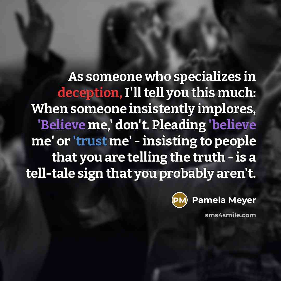 “As someone who specializes in deception, I'll tell you this much: When someone insistently implores, 'Believe me,' don't. Pleading 'believe me' or 'trust me' - insisting to people that you are telling the truth - is a tell-tale sign that you probably aren't.” quote by Pamela Meyer