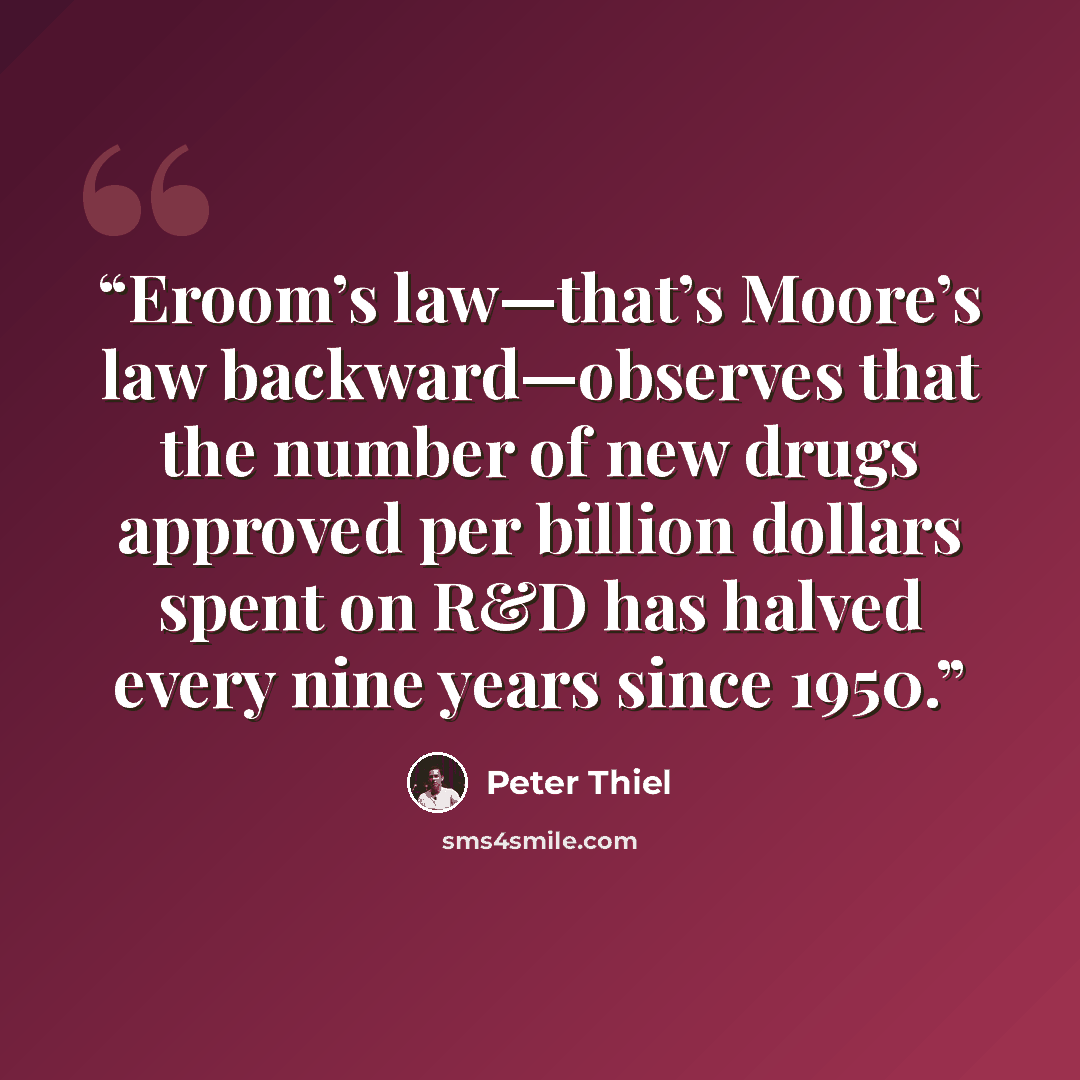“Eroom’s law—that’s Moore’s law backward—observes that the number of new drugs approved per billion dollars spent on R&D has halved every nine years since 1950.” quote by Peter Thiel