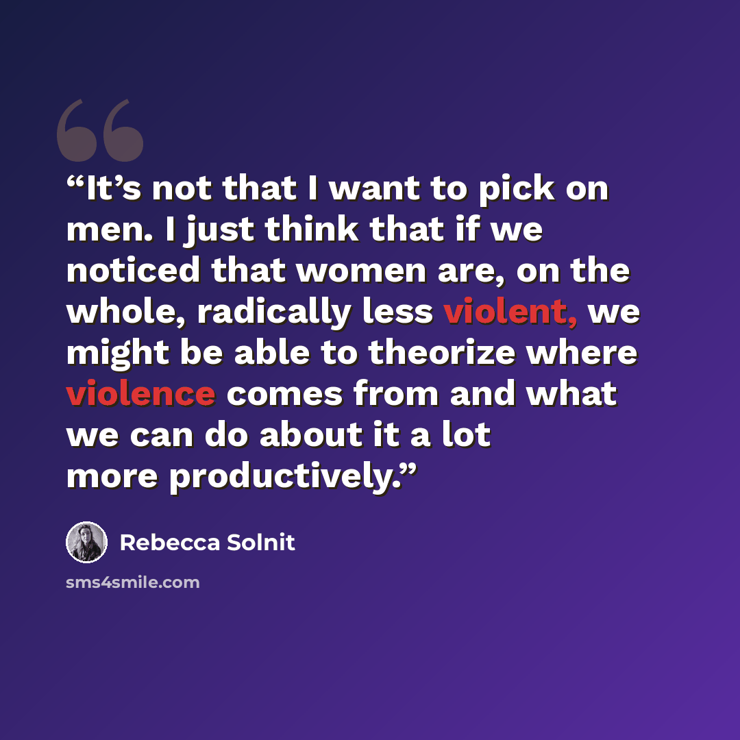 “It’s not that I want to pick on men. I just think that if we noticed that women are, on the whole, radically less violent, we might be able to theorize where violence comes from and what we can do about it a lot more productively.” quote by Rebecca Solnit