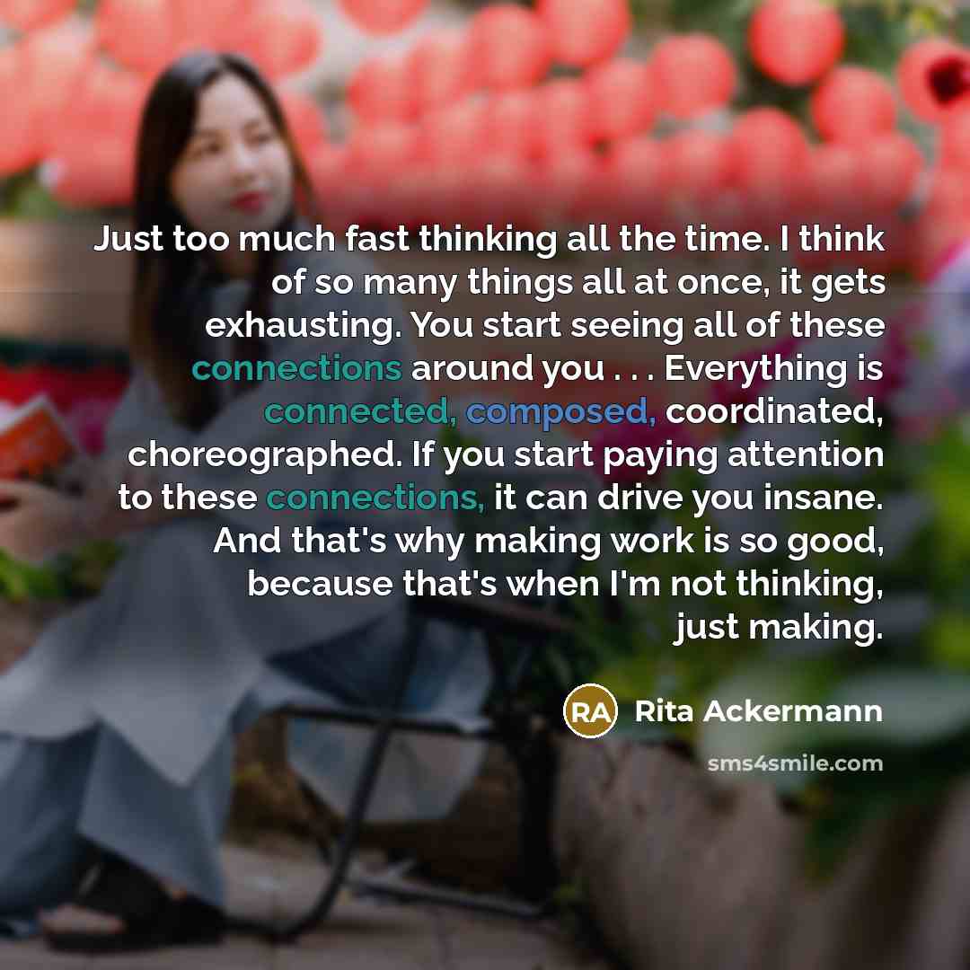 “Just too much fast thinking all the time. I think of so many things all at once, it gets exhausting. You start seeing all of these connections around you . . . Everything is connected, composed, coordinated, choreographed. If you start paying attention to these connections, it can drive you…” quote by Rita Ackermann